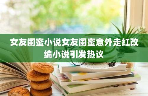 女友闺蜜小说女友闺蜜意外走红改编小说引发热议