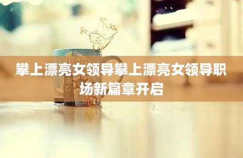 攀上漂亮女领导攀上漂亮女领导职场新篇章开启