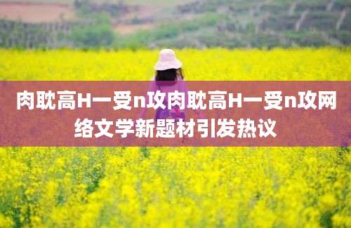 肉耽高H一受n攻肉耽高H一受n攻网络文学新题材引发热议