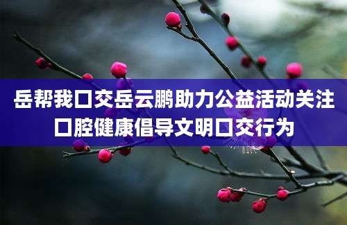 岳帮我囗交岳云鹏助力公益活动关注囗腔健康倡导文明囗交行为