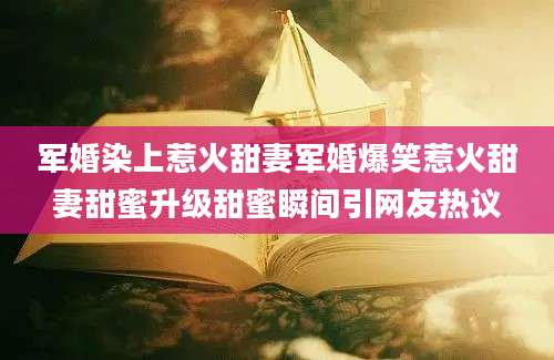 军婚染上惹火甜妻军婚爆笑惹火甜妻甜蜜升级甜蜜瞬间引网友热议