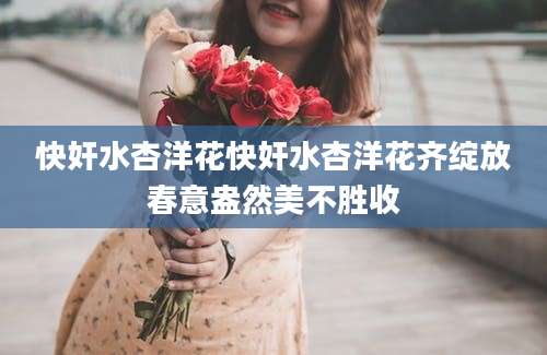 快奸水杏洋花快奸水杏洋花齐绽放春意盎然美不胜收