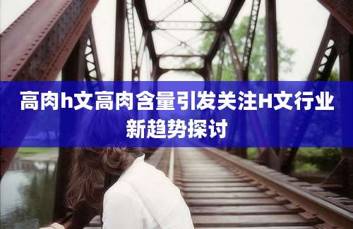 高肉h文高肉含量引发关注H文行业新趋势探讨