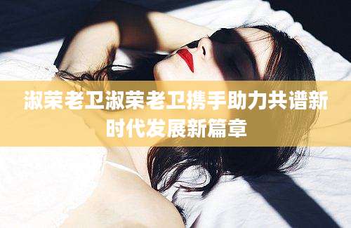淑荣老卫淑荣老卫携手助力共谱新时代发展新篇章
