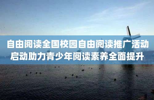 自由阅读全国校园自由阅读推广活动启动助力青少年阅读素养全面提升