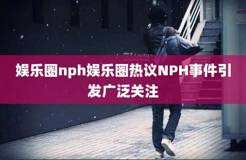 娱乐圈nph娱乐圈热议NPH事件引发广泛关注