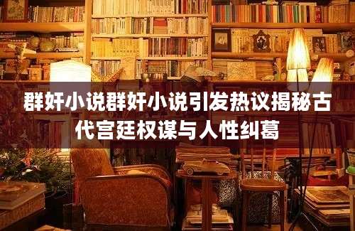 群奸小说群奸小说引发热议揭秘古代宫廷权谋与人性纠葛