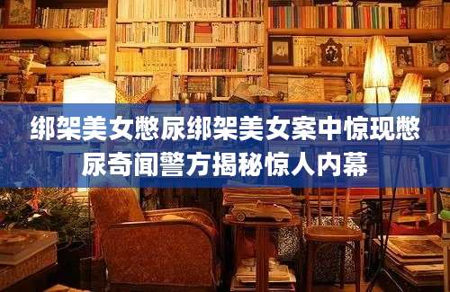 绑架美女憋尿绑架美女案中惊现憋尿奇闻警方揭秘惊人内幕