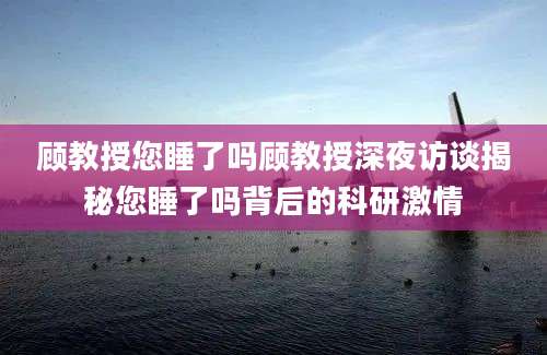 顾教授您睡了吗顾教授深夜访谈揭秘您睡了吗背后的科研激情
