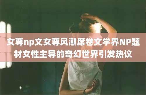 女尊np文女尊风潮席卷文学界NP题材女性主导的奇幻世界引发热议