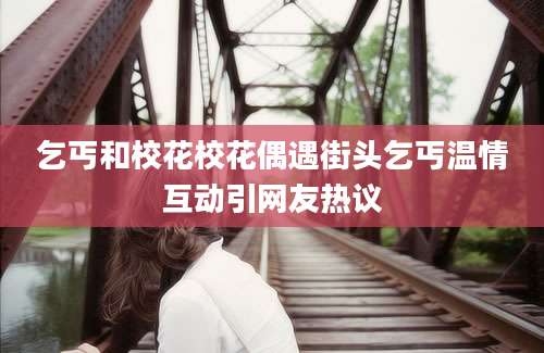 乞丐和校花校花偶遇街头乞丐温情互动引网友热议