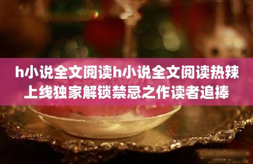 h小说全文阅读h小说全文阅读热辣上线独家解锁禁忌之作读者追捧
