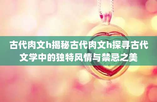 古代肉文h揭秘古代肉文h探寻古代文学中的独特风情与禁忌之美