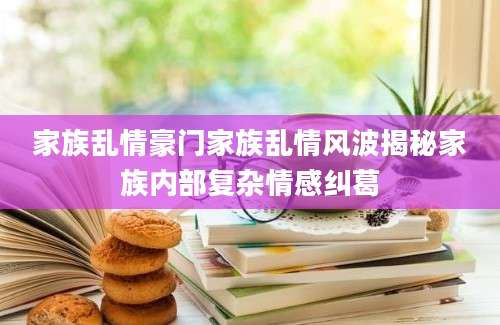 家族乱情豪门家族乱情风波揭秘家族内部复杂情感纠葛
