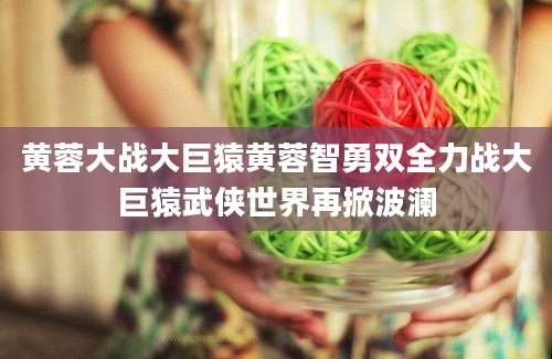黄蓉大战大巨猿黄蓉智勇双全力战大巨猿武侠世界再掀波澜