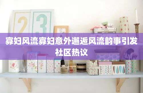 寡妇风流寡妇意外邂逅风流韵事引发社区热议