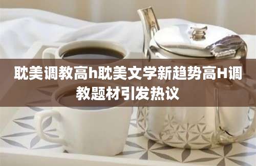 耽美调教高h耽美文学新趋势高H调教题材引发热议