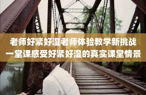老师好紧好湿老师体验教学新挑战一堂课感受好紧好湿的真实课堂情景