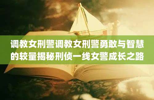 调教女刑警调教女刑警勇敢与智慧的较量揭秘刑侦一线女警成长之路