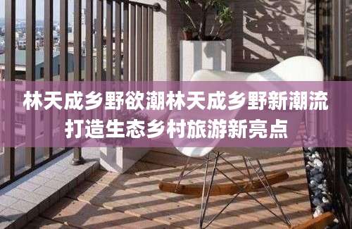 林天成乡野欲潮林天成乡野新潮流打造生态乡村旅游新亮点