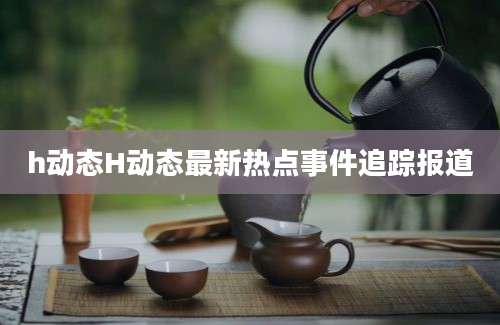 h动态H动态最新热点事件追踪报道