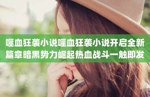 噬血狂袭小说噬血狂袭小说开启全新篇章暗黑势力崛起热血战斗一触即发