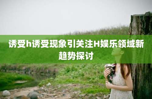 诱受h诱受现象引关注H娱乐领域新趋势探讨