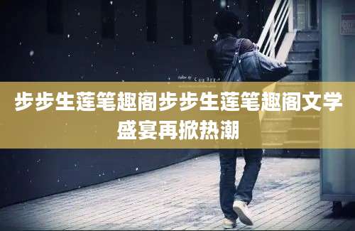 步步生莲笔趣阁步步生莲笔趣阁文学盛宴再掀热潮