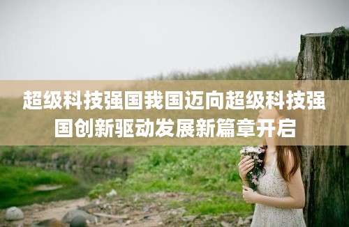 超级科技强国我国迈向超级科技强国创新驱动发展新篇章开启