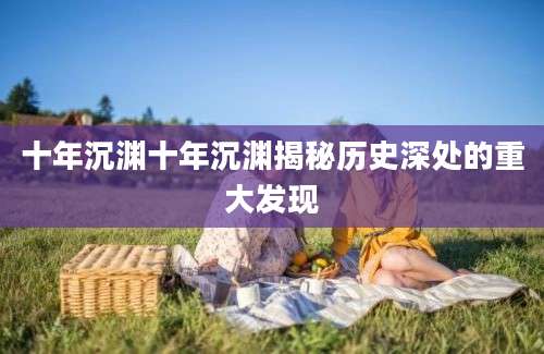 十年沉渊十年沉渊揭秘历史深处的重大发现