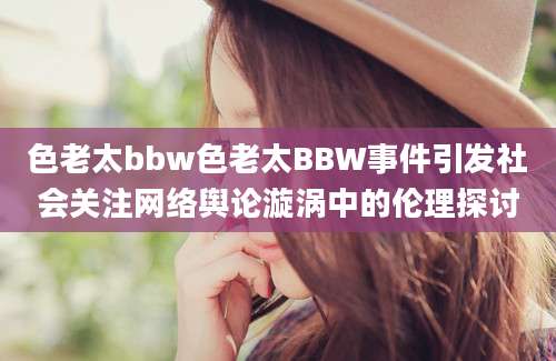 色老太bbw色老太BBW事件引发社会关注网络舆论漩涡中的伦理探讨