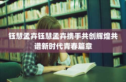 钰慧孟卉钰慧孟卉携手共创辉煌共谱新时代青春篇章