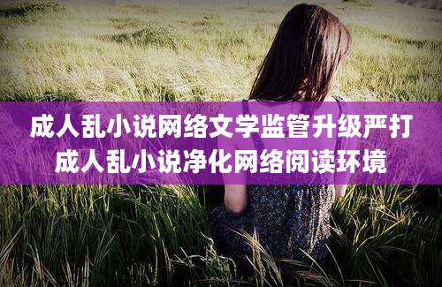 成人乱小说网络文学监管升级严打成人乱小说净化网络阅读环境