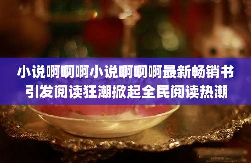 小说啊啊啊小说啊啊啊最新畅销书引发阅读狂潮掀起全民阅读热潮