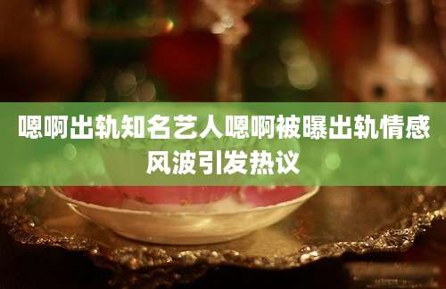嗯啊出轨知名艺人嗯啊被曝出轨情感风波引发热议