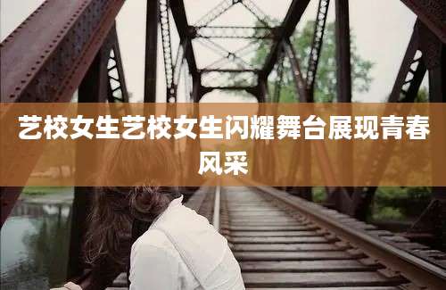 艺校女生艺校女生闪耀舞台展现青春风采