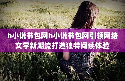 h小说书包网h小说书包网引领网络文学新潮流打造独特阅读体验