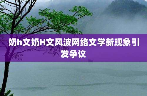 奶h文奶H文风波网络文学新现象引发争议