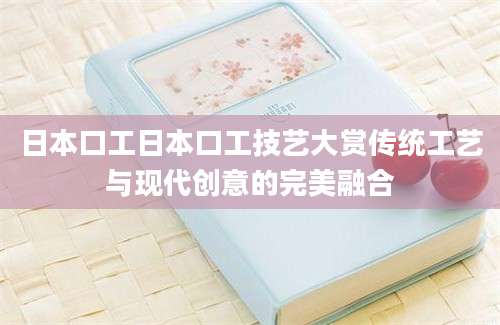 日本口工日本口工技艺大赏传统工艺与现代创意的完美融合