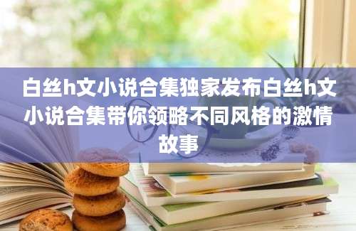 白丝h文小说合集独家发布白丝h文小说合集带你领略不同风格的激情故事