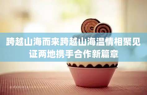 跨越山海而来跨越山海温情相聚见证两地携手合作新篇章