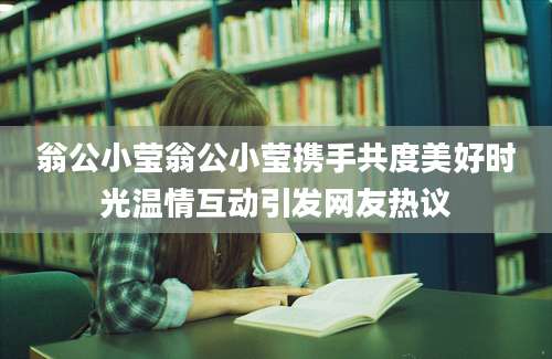 翁公小莹翁公小莹携手共度美好时光温情互动引发网友热议