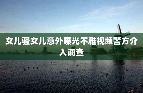 女儿骚女儿意外曝光不雅视频警方介入调查