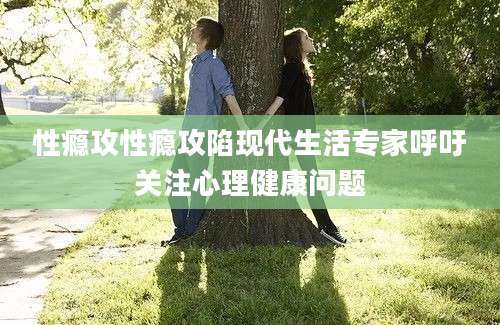 性瘾攻性瘾攻陷现代生活专家呼吁关注心理健康问题