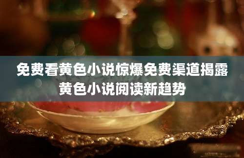 免费看黄色小说惊爆免费渠道揭露黄色小说阅读新趋势