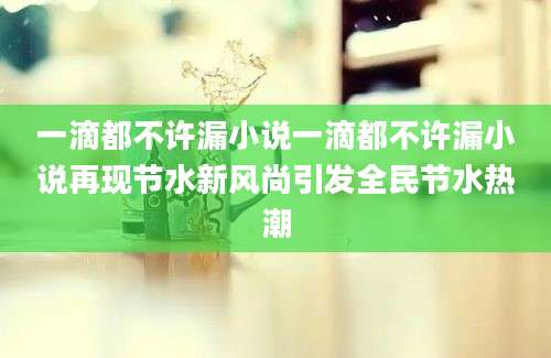 一滴都不许漏小说一滴都不许漏小说再现节水新风尚引发全民节水热潮