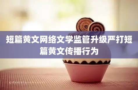 短篇黄文网络文学监管升级严打短篇黄文传播行为