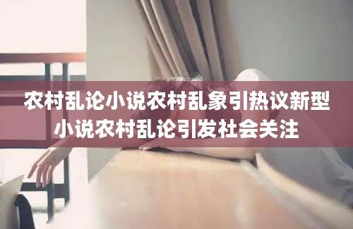 农村乱论小说农村乱象引热议新型小说农村乱论引发社会关注