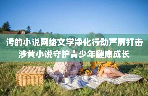 污的小说网络文学净化行动严厉打击涉黄小说守护青少年健康成长