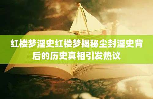 红楼梦淫史红楼梦揭秘尘封淫史背后的历史真相引发热议